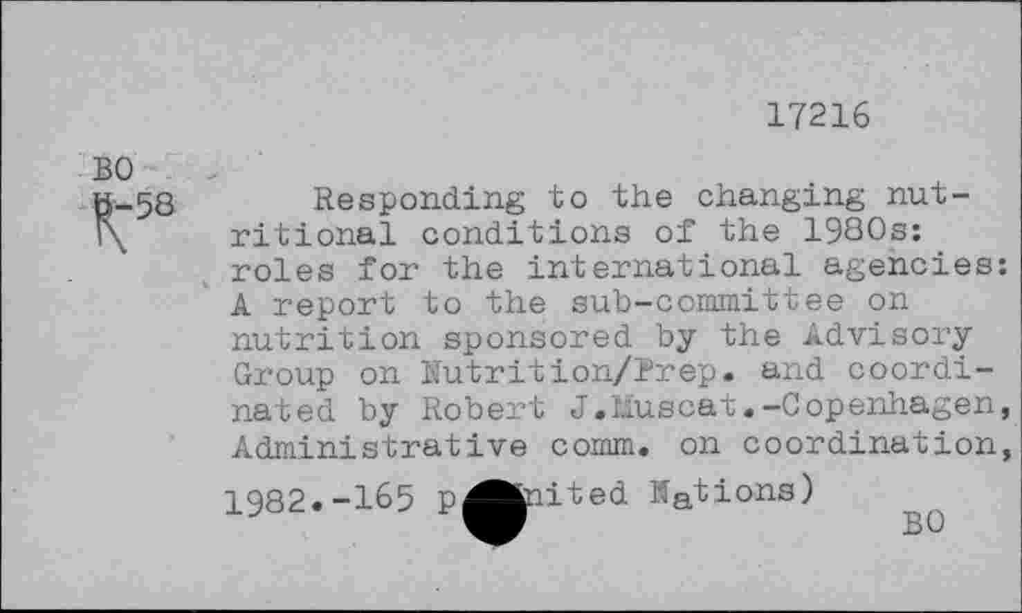 ﻿17216
BO
K'58
Responding to the changing nutritional conditions of the 19S0s: roles for the international agencies: A report to the sub-committee on nutrition sponsored by the Advisory Group on Rutrition/Prep. and coordinated by Robert J.Muscat «-Copenhagen, Administrative comm, on coordination,
1982.-165 p^fciited Nations)
BO